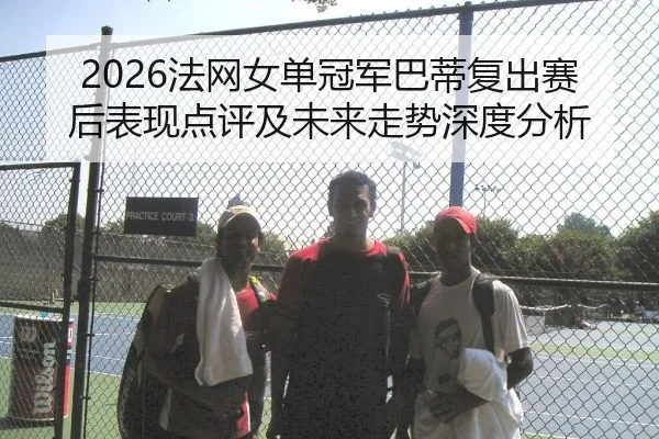 2026法网女单冠军巴蒂复出赛后表现点评及未来走势深度分析